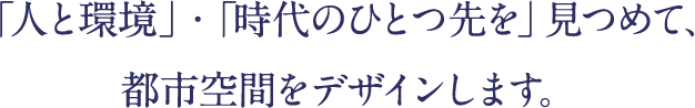 「人と環境」・「時代のひとつ先を」見つめて、都市空間をデザインします。